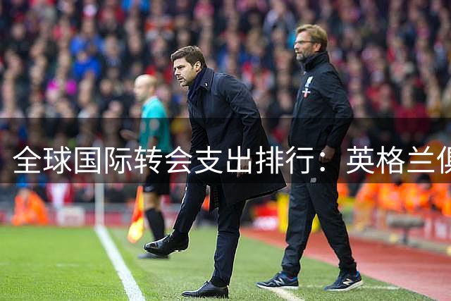 全球国际转会支出排行：英格兰俱乐部30.2亿美元居首！意大利11亿